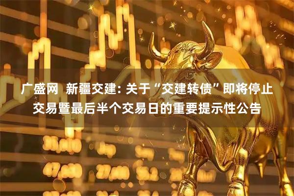 广盛网  新疆交建: 关于“交建转债”即将停止交易暨最后半个交易日的重要提示性公告