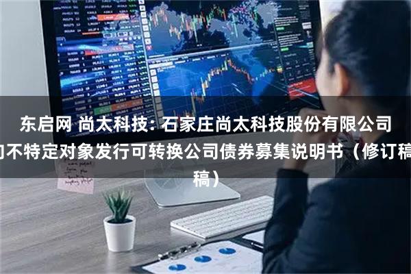东启网 尚太科技: 石家庄尚太科技股份有限公司向不特定对象发行可转换公司债券募集说明书（修订稿）