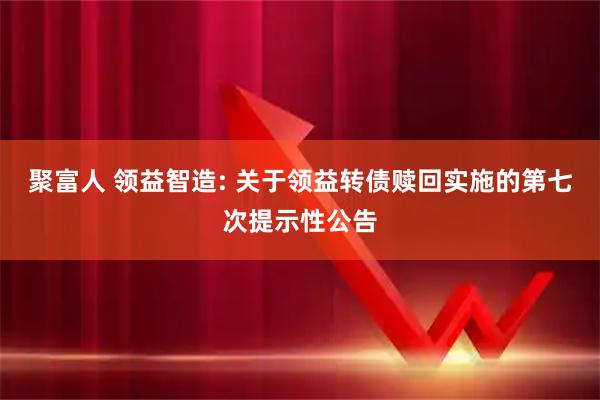 聚富人 领益智造: 关于领益转债赎回实施的第七次提示性公告