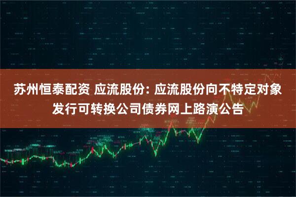 苏州恒泰配资 应流股份: 应流股份向不特定对象发行可转换公司债券网上路演公告