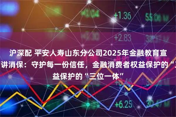 沪深配 平安人寿山东分公司2025年金融教育宣传周•高管讲消保：守护每一份信任，金融消费者权益保护的“三位一体”
