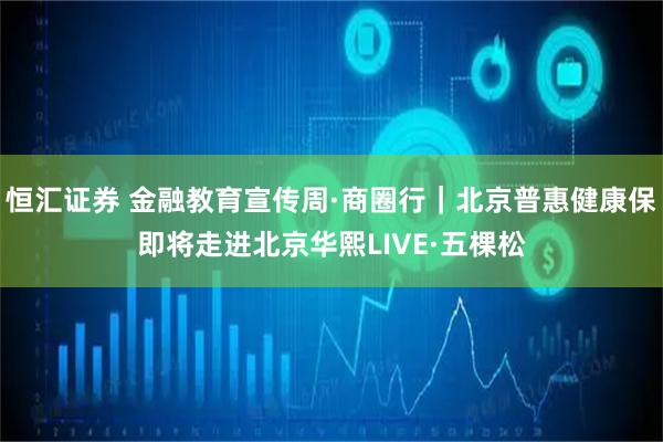恒汇证券 金融教育宣传周·商圈行｜北京普惠健康保即将走进北京华熙LIVE·五棵松