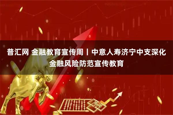 普汇网 金融教育宣传周丨中意人寿济宁中支深化金融风险防范宣传教育