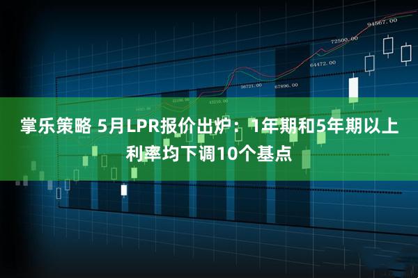 掌乐策略 5月LPR报价出炉：1年期和5年期以上利率均下调10个基点