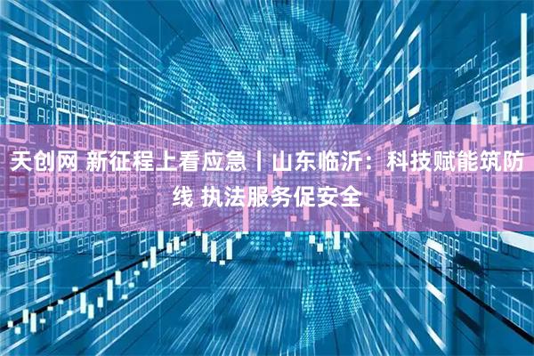 天创网 新征程上看应急丨山东临沂：科技赋能筑防线 执法服务促安全
