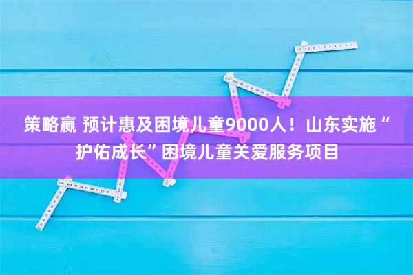 策略赢 预计惠及困境儿童9000人！山东实施“护佑成长”困境儿童关爱服务项目