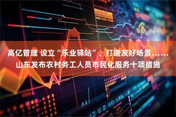 高亿管理 设立“乐业驿站”、打造友好场景……山东发布农村务工人员市民化服务十项措施