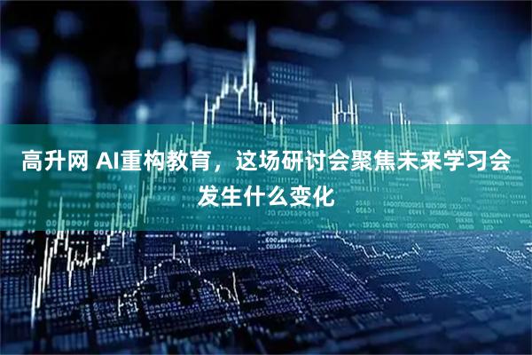 高升网 AI重构教育，这场研讨会聚焦未来学习会发生什么变化