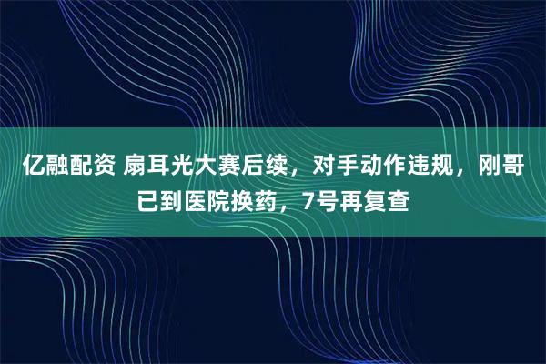 亿融配资 扇耳光大赛后续，对手动作违规，刚哥已到医院换药，7号再复查