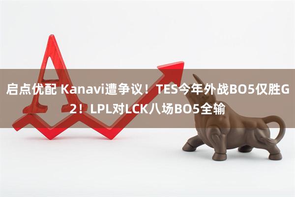 启点优配 Kanavi遭争议！TES今年外战BO5仅胜G2！LPL对LCK八场BO5全输