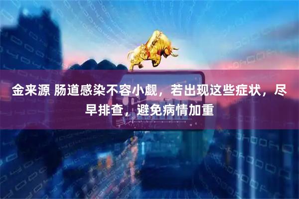 金来源 肠道感染不容小觑，若出现这些症状，尽早排查，避免病情加重