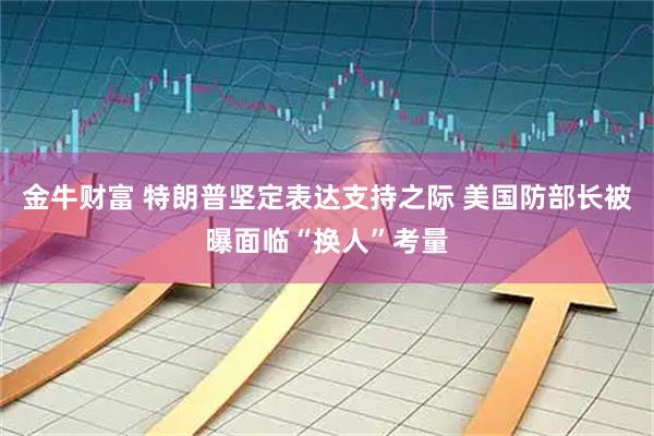 金牛财富 特朗普坚定表达支持之际 美国防部长被曝面临“换人”考量