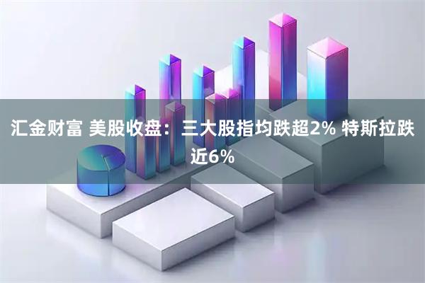 汇金财富 美股收盘：三大股指均跌超2% 特斯拉跌近6%