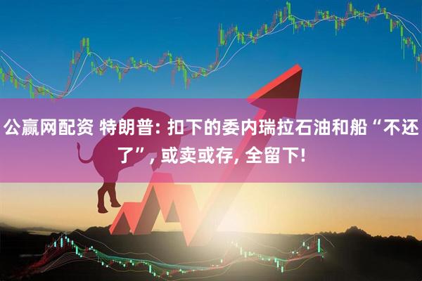 公赢网配资 特朗普: 扣下的委内瑞拉石油和船“不还了”, 或卖或存, 全留下!