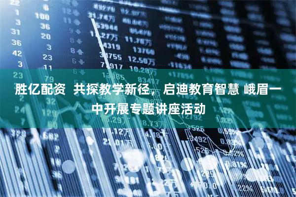 胜亿配资  共探教学新径，启迪教育智慧 峨眉一中开展专题讲座活动