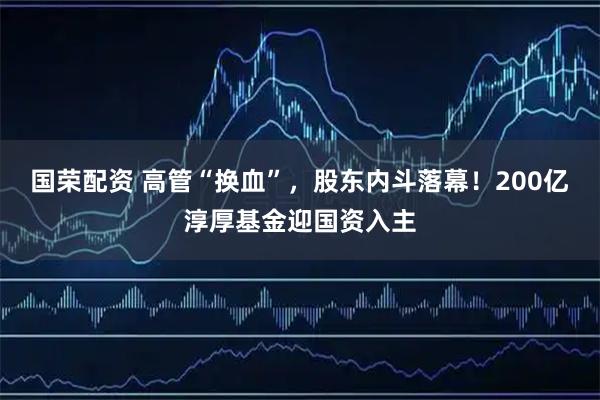 国荣配资 高管“换血”,股东内斗落幕!200亿淳厚基金迎国资入主