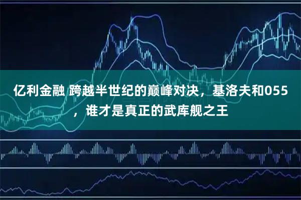 亿利金融 跨越半世纪的巅峰对决，基洛夫和055，谁才是真正的武库舰之王