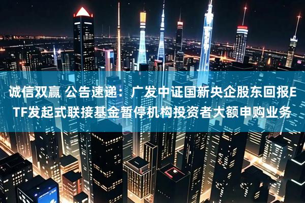诚信双赢 公告速递：广发中证国新央企股东回报ETF发起式联接基金暂停机构投资者大额申购业务