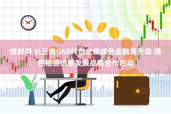 恒财网 长三角G60科创走廊绿色金融再升级 绿色租赁创新发展战略合作启动