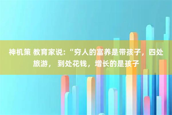神机策 教育家说: “穷人的富养是带孩子，四处旅游， 到处花钱，增长的是孩子